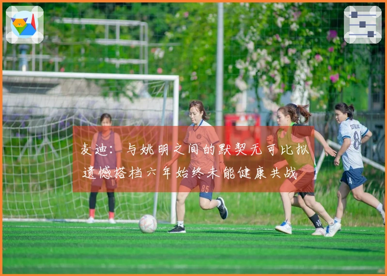 麦迪:与姚明之间的默契无可比拟 遗憾搭档六年始终未能健康共战