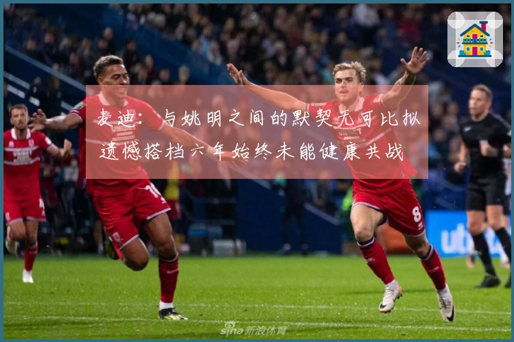 麦迪：与姚明之间的默契无可比拟 遗憾搭档六年始终未能健康共战